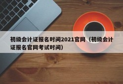 初级会计证报名时间2021官网（初级会计证报名官网考试时间）