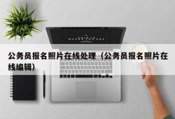 公务员报名照片在线处理（公务员报名照片在线编辑）