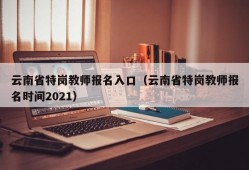 云南省特岗教师报名入口（云南省特岗教师报名时间2021）