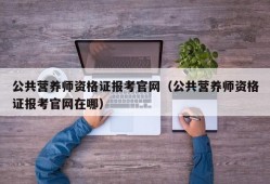 公共营养师资格证报考官网（公共营养师资格证报考官网在哪）