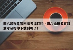 四六级报名官网准考证打印（四六级报名官网准考证打印下载到哪了）