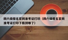 四六级报名官网准考证打印（四六级报名官网准考证打印下载到哪了）