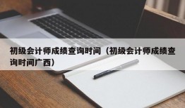 初级会计师成绩查询时间（初级会计师成绩查询时间广西）