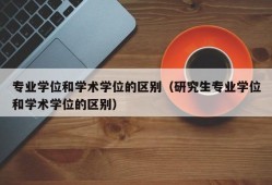 专业学位和学术学位的区别（研究生专业学位和学术学位的区别）