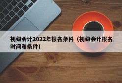 初级会计2022年报名条件（初级会计报名时间和条件）