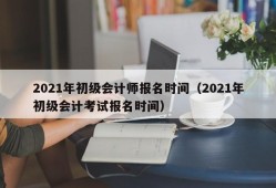 2021年初级会计师报名时间（2021年初级会计考试报名时间）