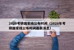 2020考研国家线公布时间（2020年考研国家线公布时间最新消息）