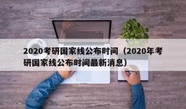 2020考研国家线公布时间（2020年考研国家线公布时间最新消息）