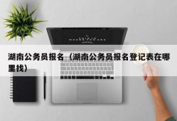 湖南公务员报名（湖南公务员报名登记表在哪里找）