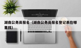 湖南公务员报名（湖南公务员报名登记表在哪里找）