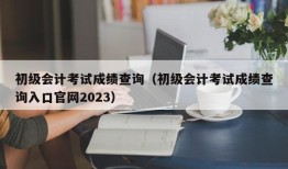 初级会计考试成绩查询（初级会计考试成绩查询入口官网2023）