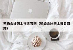 初级会计网上报名官网（初级会计网上报名网站）