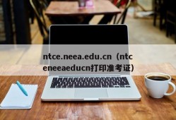 ntce.neea.edu.cn（ntceneeaeducn打印准考证）