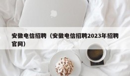 安徽电信招聘（安徽电信招聘2023年招聘官网）