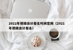 2022年初级会计报名时间官网（2921年初级会计报名）