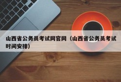 山西省公务员考试网官网（山西省公务员考试时间安排）