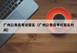 广州公务员考试报名（广州公务员考试报名时间）