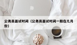 公务员面试时间（公务员面试时间一般在几月份）