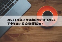 2021下半年四六级出成绩时间（2021下半年四六级成绩时间公布）