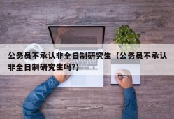 公务员不承认非全日制研究生（公务员不承认非全日制研究生吗?）