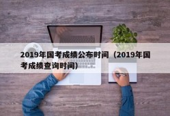 2019年国考成绩公布时间（2019年国考成绩查询时间）