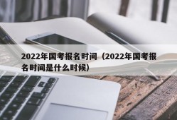 2022年国考报名时间（2022年国考报名时间是什么时候）