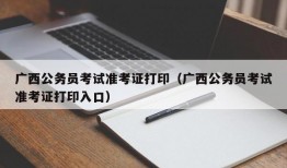 广西公务员考试准考证打印（广西公务员考试准考证打印入口）