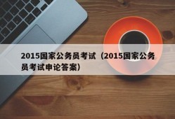 2015国家公务员考试（2015国家公务员考试申论答案）