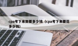 cpa考下来需要多少钱（cpa考下来要花多少钱）