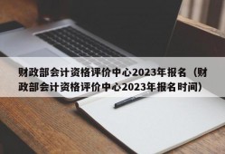 财政部会计资格评价中心2023年报名（财政部会计资格评价中心2023年报名时间）