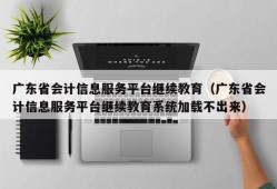 广东省会计信息服务平台继续教育（广东省会计信息服务平台继续教育系统加载不出来）