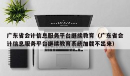 广东省会计信息服务平台继续教育（广东省会计信息服务平台继续教育系统加载不出来）