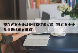 现在还有会计从业资格证考试吗（现在有会计从业资格证有用吗）