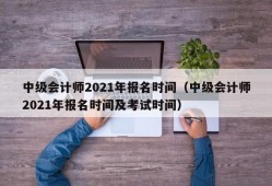 中级会计师2021年报名时间（中级会计师2021年报名时间及考试时间）