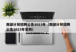 西部计划招聘公告2023年（西部计划招聘公告2023年官网）