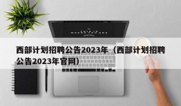 西部计划招聘公告2023年（西部计划招聘公告2023年官网）