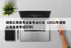 湖南公务员考试准考证打印（2021年湖南公务员准考证打印）