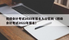 初级会计考试2023年报名入口官网（初级会计考试2022年报名）