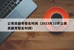 公务员国考报名时间（2023年12月公务员国考报名时间）