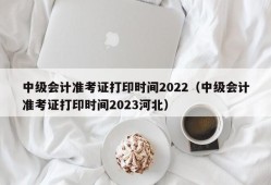 中级会计准考证打印时间2022（中级会计准考证打印时间2023河北）