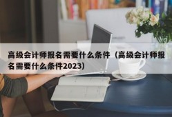 高级会计师报名需要什么条件（高级会计师报名需要什么条件2023）