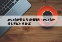 2023会计报名考试时间表（2023会计报名考试时间表格）