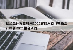 初级会计报名时间2022官网入口（初级会计报名2021报名入口）