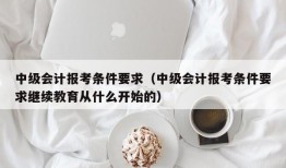 中级会计报考条件要求（中级会计报考条件要求继续教育从什么开始的）