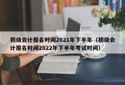 初级会计报名时间2021年下半年（初级会计报名时间2022年下半年考试时间）