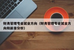 财务管理专业就业方向（财务管理专业就业方向和前景分析）