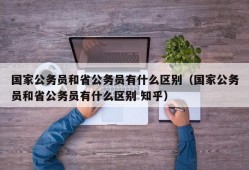 国家公务员和省公务员有什么区别（国家公务员和省公务员有什么区别 知乎）