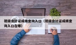 初级会计证成绩查询入口（初级会计证成绩查询入口在哪）