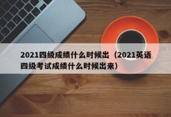 2021四级成绩什么时候出（2021英语四级考试成绩什么时候出来）