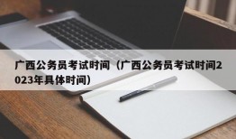 广西公务员考试时间（广西公务员考试时间2023年具体时间）